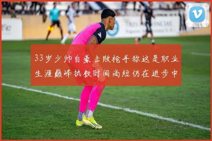 33岁少帅自豪击败枪手称这是职业生涯巅峰执教时间尚短仍在进步中