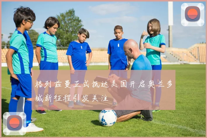 格列兹曼正式抵达美国开启奥兰多城新征程引发关注
