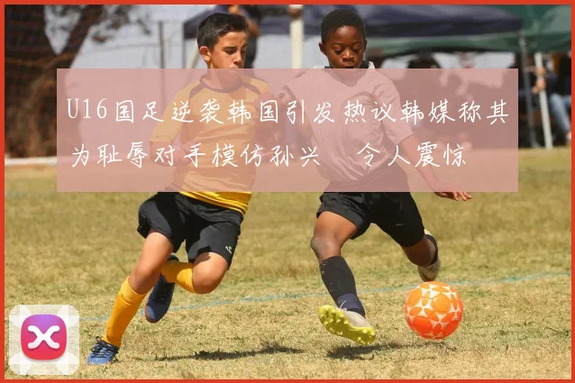 U16国足逆袭韩国引发热议韩媒称其为耻辱对手模仿孙兴慜令人震惊