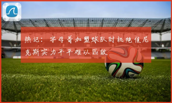 热记：字母哥加盟球队时机绝佳尼克斯实力平平难以匹敌
