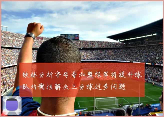 铁林分析字母哥加盟绿军将提升球队均衡性解决三分球过多问题