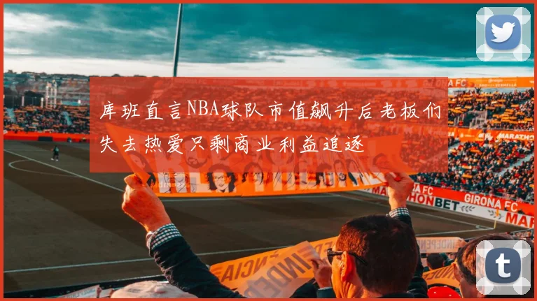 库班直言NBA球队市值飙升后老板们失去热爱只剩商业利益追逐