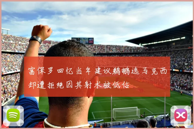 富保罗回忆当年建议鹈鹕选马克西却遭拒绝因其射术被低估